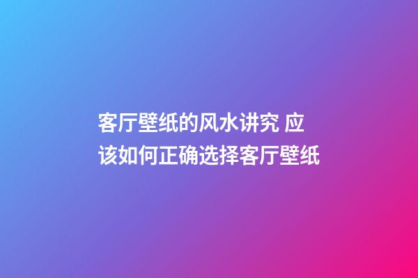 客厅壁纸的风水讲究 应该如何正确选择客厅壁纸